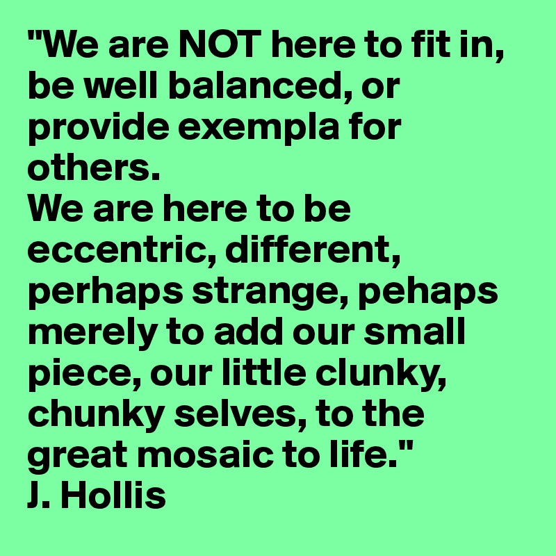 "We are NOT here to fit in, be well balanced, or provide exempla for others. 
We are here to be eccentric, different, perhaps strange, pehaps merely to add our small piece, our little clunky, chunky selves, to the great mosaic to life."
J. Hollis