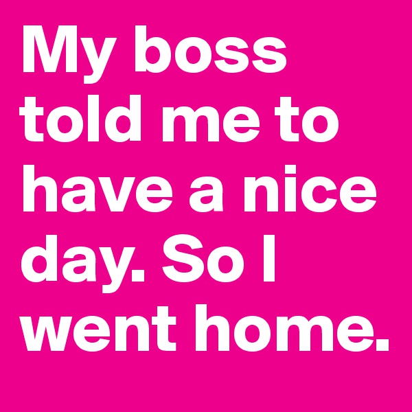 My boss told me to have a nice day. So I went home.
