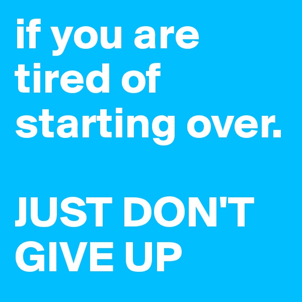 if you are tired of starting over. 

JUST DON'T GIVE UP