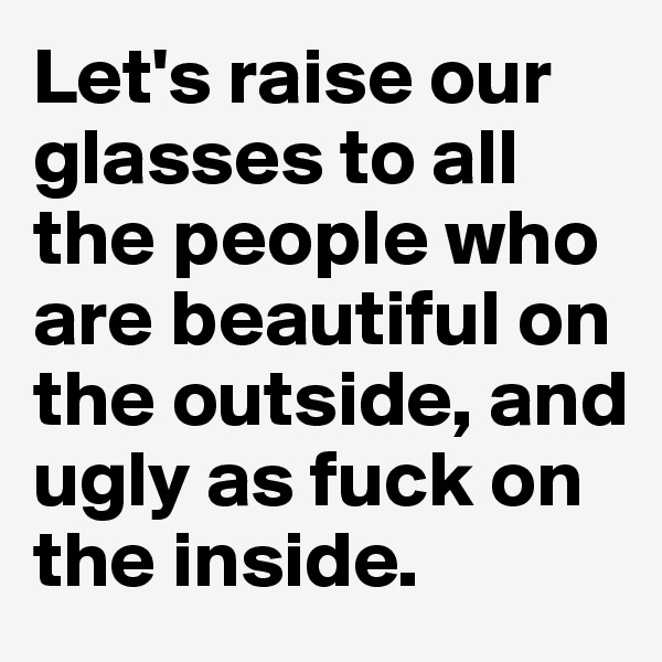 Let's raise our glasses to all the people who are beautiful on the outside, and ugly as fuck on the inside.