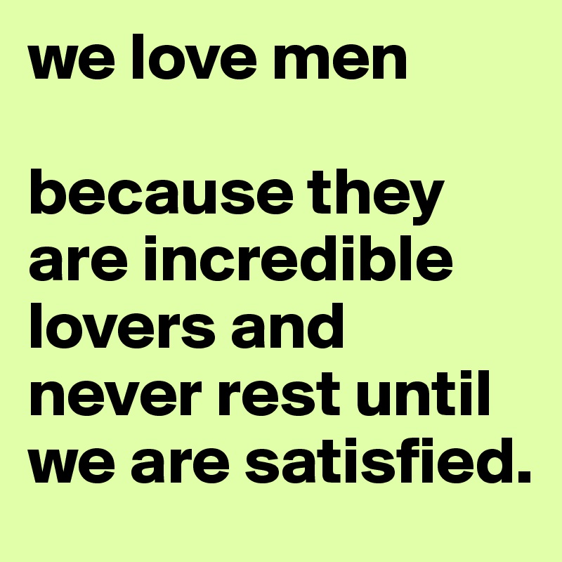 we love men

because they are incredible lovers and never rest until we are satisfied. 