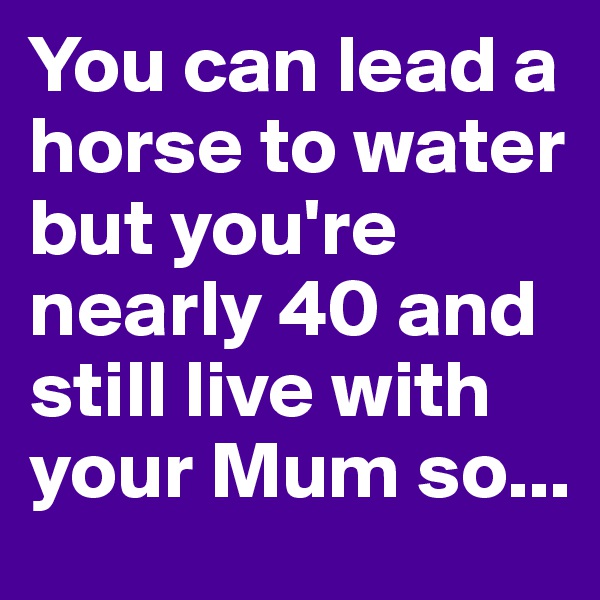 You can lead a horse to water but you're nearly 40 and still live with your Mum so...