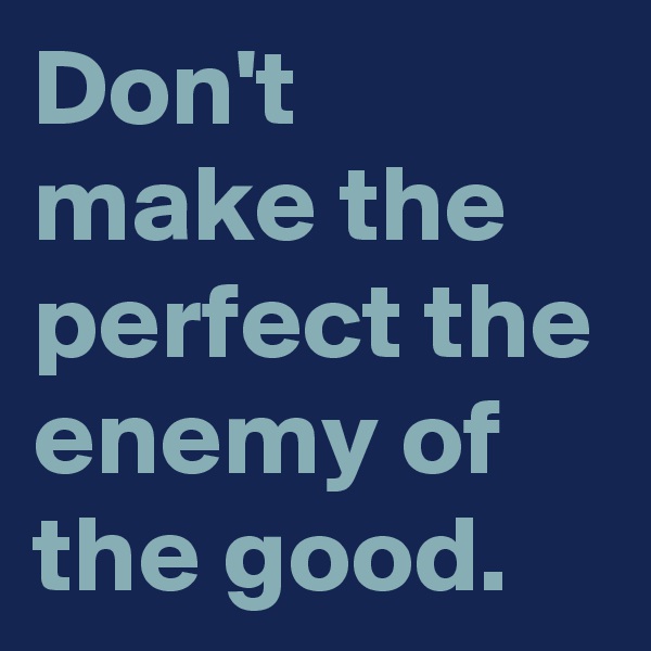 Don't make the perfect the enemy of the good.