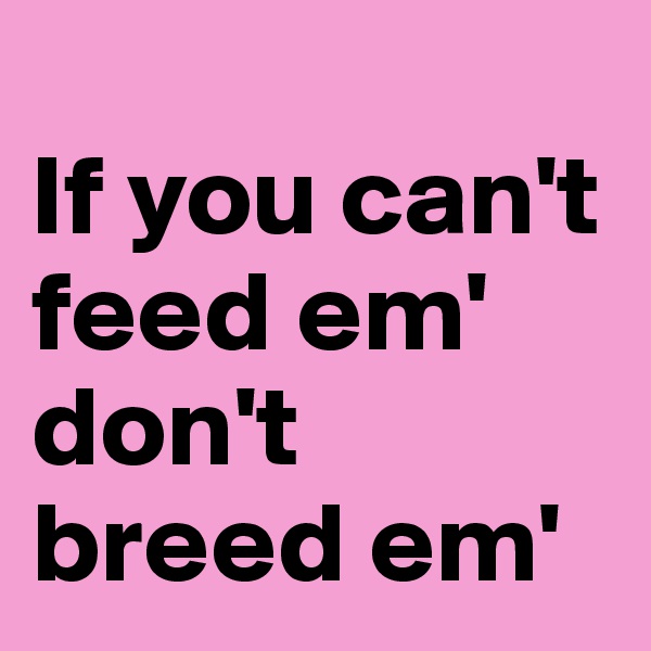 
If you can't feed em' don't breed em'