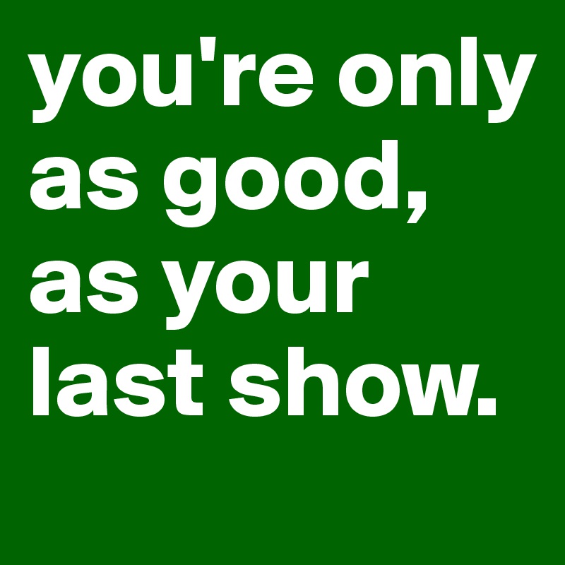 you're only as good, as your last show.