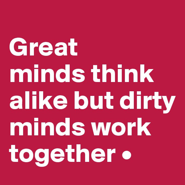 
Great
minds think alike but dirty minds work together •