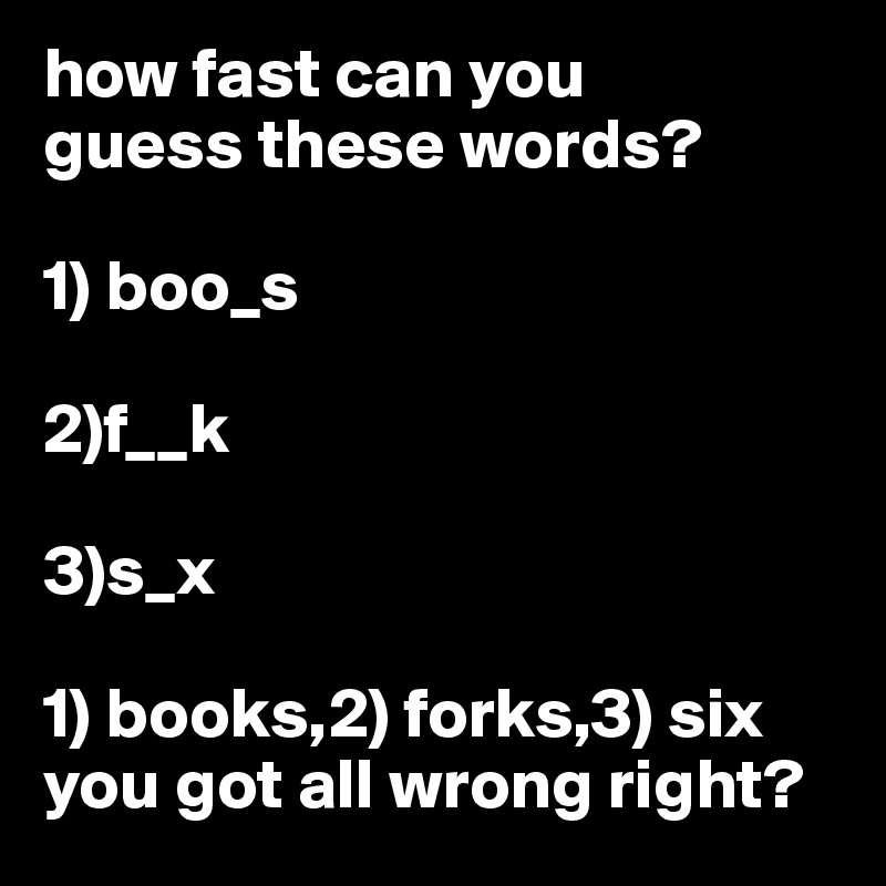 how fast can you
guess these words?

1) boo_s

2)f__k

3)s_x

1) books,2) forks,3) six
you got all wrong right?