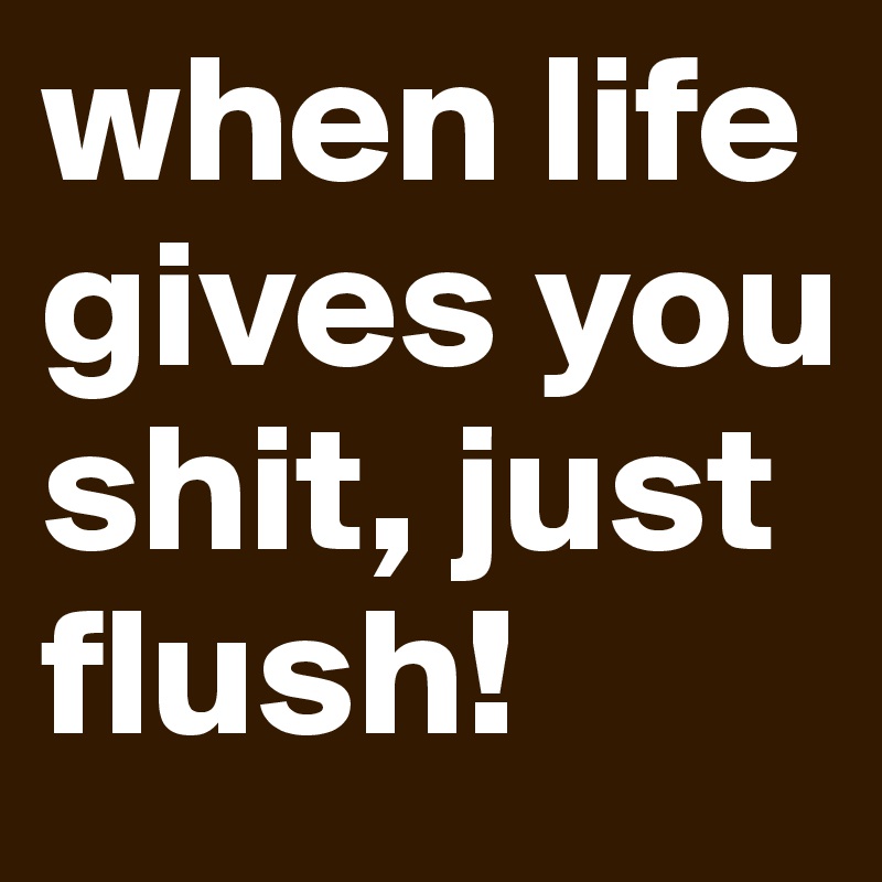 when life gives you shit, just flush!