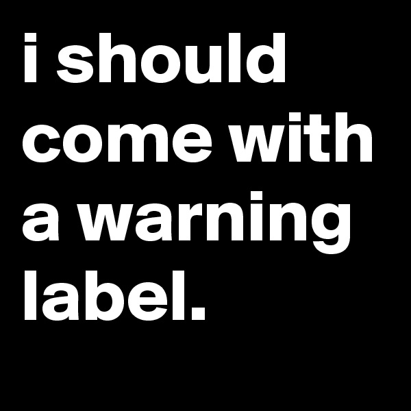 i should come with a warning label.