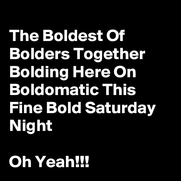 
The Boldest Of Bolders Together Bolding Here On  Boldomatic This Fine Bold Saturday Night

Oh Yeah!!!