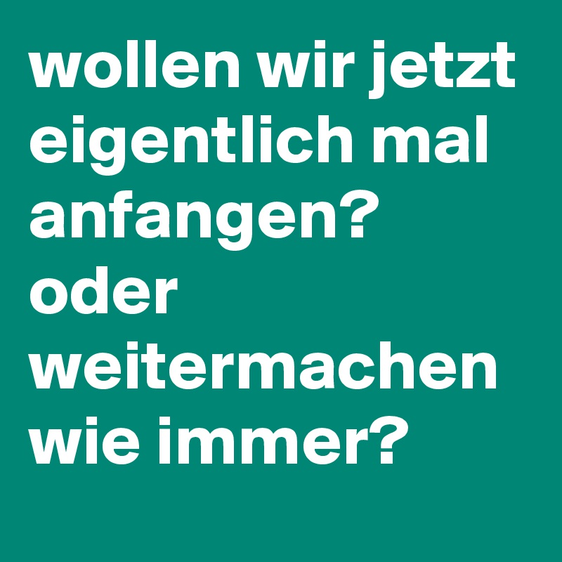 wollen wir jetzt eigentlich mal anfangen?
oder weitermachen wie immer?