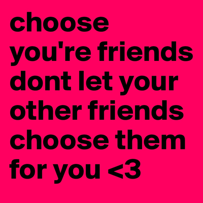 choose you're friends dont let your other friends choose them for you <3 