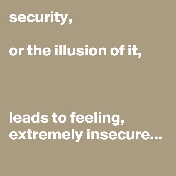 security,

or the illusion of it,



leads to feeling, extremely insecure...

