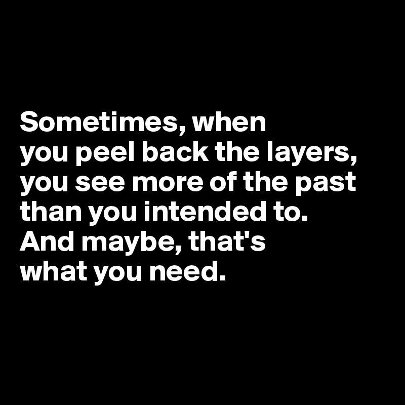 


Sometimes, when 
you peel back the layers, 
you see more of the past than you intended to. 
And maybe, that's 
what you need. 


