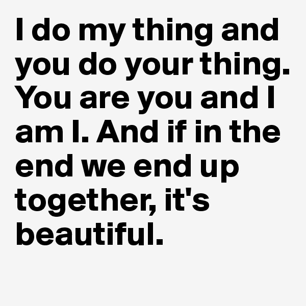 I do my thing and you do your thing. You are you and I am I. And if in the end we end up together, it's beautiful.