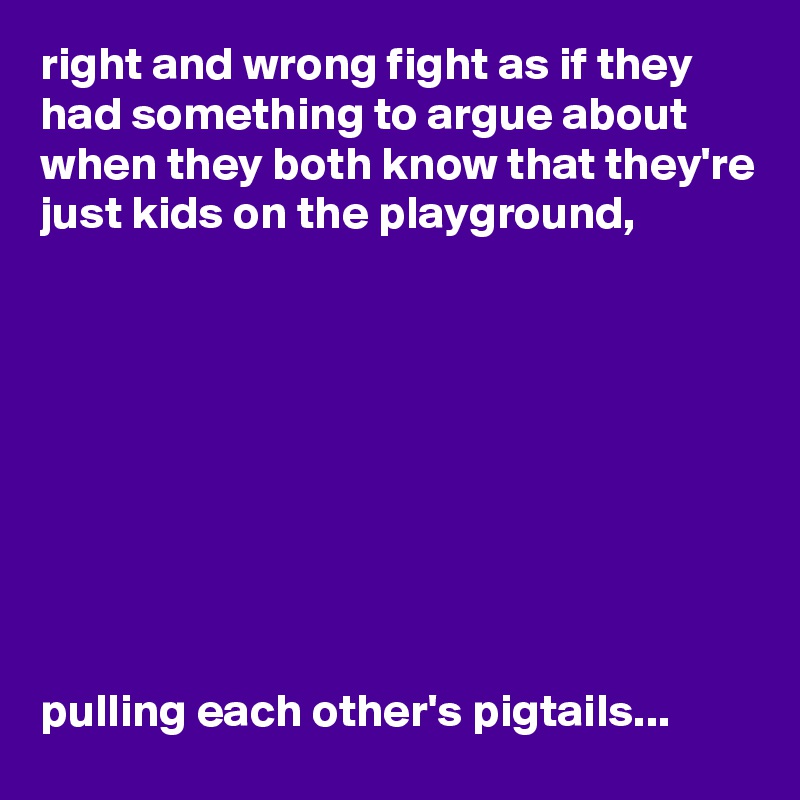 right and wrong fight as if they had something to argue about when they both know that they're just kids on the playground, 









pulling each other's pigtails...