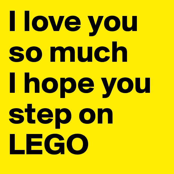I love you so much
I hope you step on LEGO