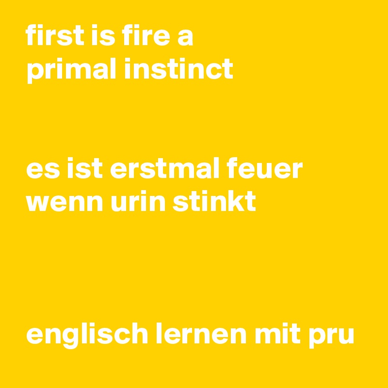  first is fire a
 primal instinct


 es ist erstmal feuer 
 wenn urin stinkt



 englisch lernen mit pru