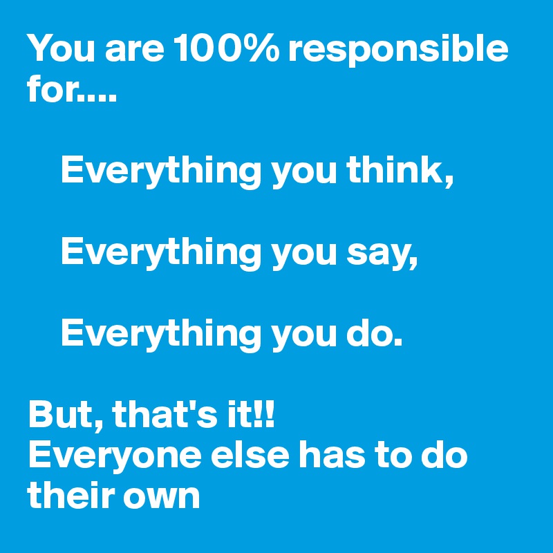 You are 100% responsible for....

    Everything you think,

    Everything you say,

    Everything you do.

But, that's it!!  
Everyone else has to do their own