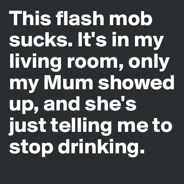 This flash mob sucks. It's in my living room, only my Mum showed up, and she's just telling me to stop drinking.