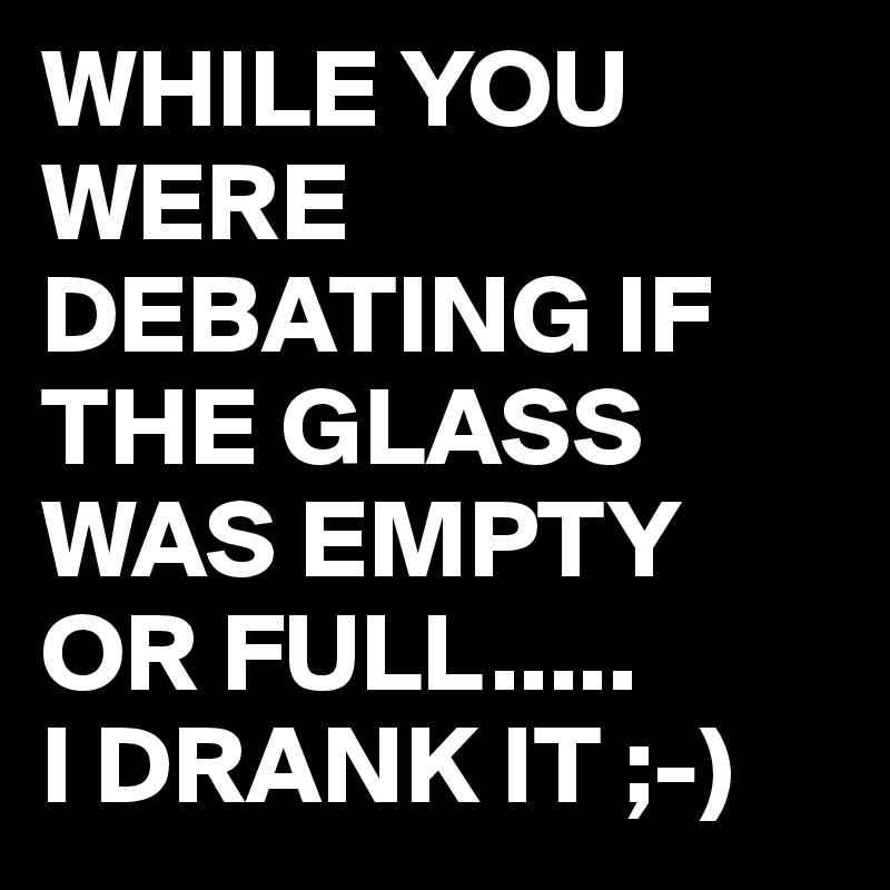 WHILE YOU WERE DEBATING IF THE GLASS WAS EMPTY OR FULL.....
I DRANK IT ;-)