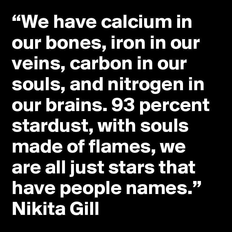 “We have calcium in our bones, iron in our veins, carbon in our souls, and nitrogen in our brains. 93 percent stardust, with souls made of flames, we are all just stars that have people names.”  Nikita Gill
