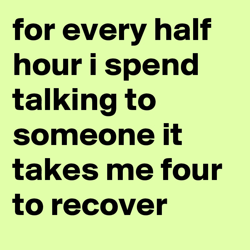 for every half hour i spend talking to someone it takes me four to recover
