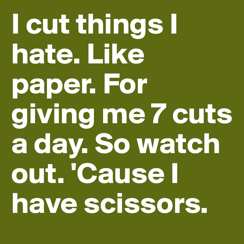I cut things I hate. Like paper. For giving me 7 cuts a day. So watch out. 'Cause I have scissors. 