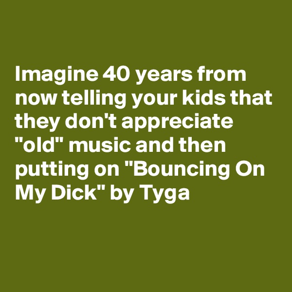 

Imagine 40 years from now telling your kids that they don't appreciate "old" music and then putting on "Bouncing On My Dick" by Tyga

