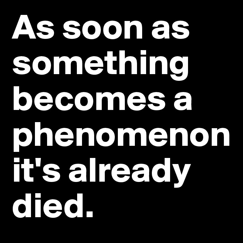 As soon as something becomes a phenomenon it's already died.