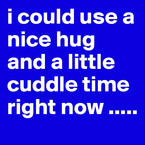 i could use a nice hug and a little cuddle time right now .....