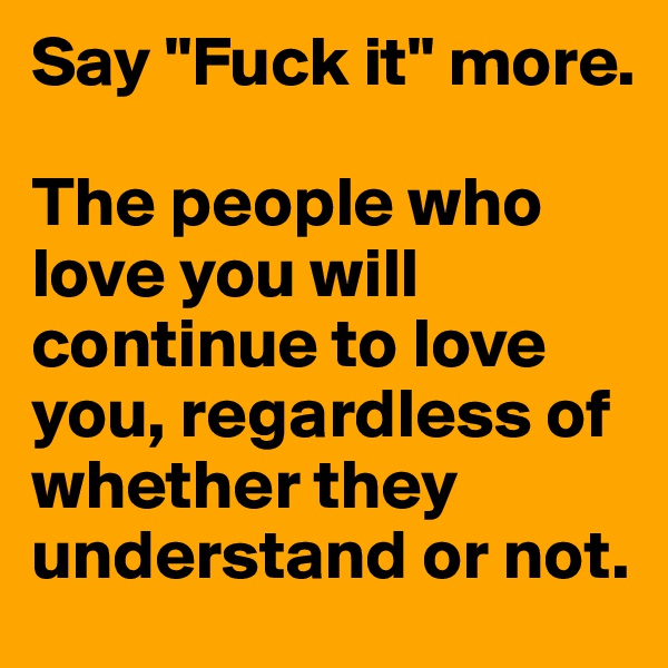 Say "Fuck it" more.

The people who love you will continue to love you, regardless of whether they understand or not.