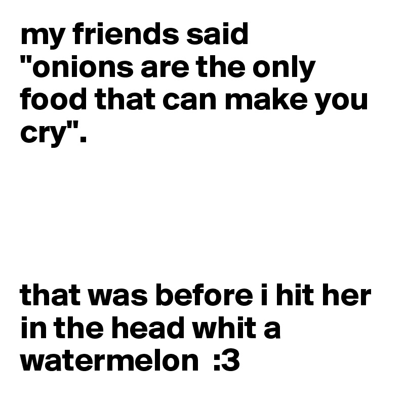 my friends said 
"onions are the only food that can make you cry".




that was before i hit her in the head whit a watermelon  :3