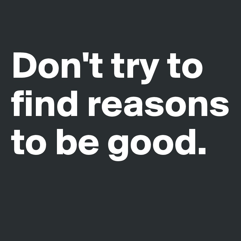 
Don't try to find reasons to be good.
