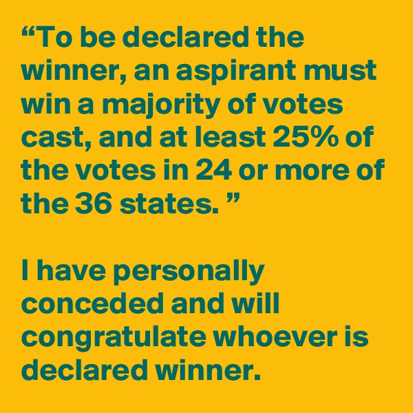 “To be declared the winner, an aspirant must win a majority of votes cast, and at least 25% of the votes in 24 or more of the 36 states. ”

I have personally conceded and will congratulate whoever is declared winner. 