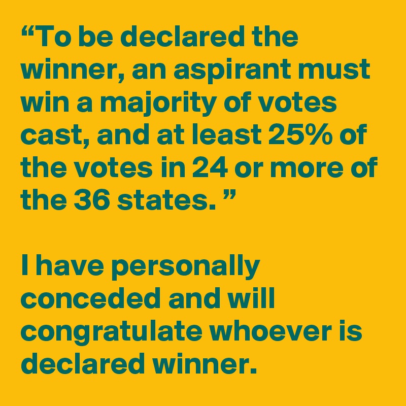 “To be declared the winner, an aspirant must win a majority of votes cast, and at least 25% of the votes in 24 or more of the 36 states. ”

I have personally conceded and will congratulate whoever is declared winner. 