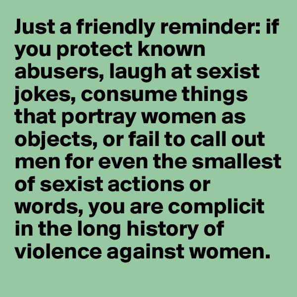 Just a friendly reminder: if you protect known abusers, laugh at sexist jokes, consume things that portray women as objects, or fail to call out men for even the smallest of sexist actions or words, you are complicit in the long history of violence against women. 