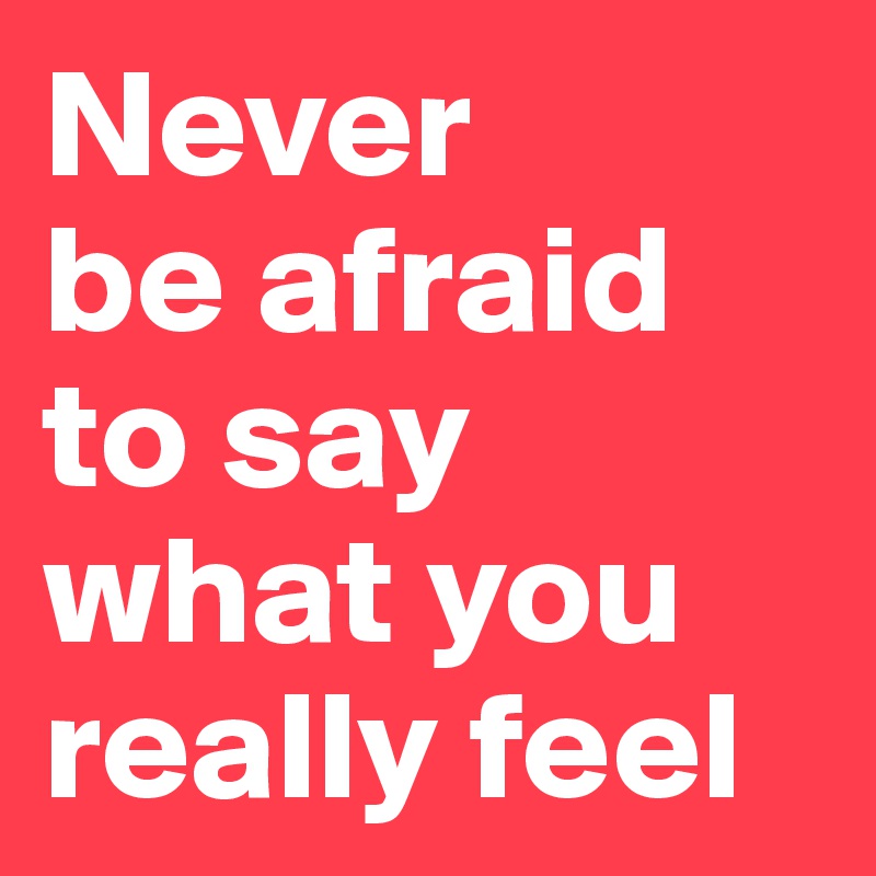 Never 
be afraid to say what you really feel