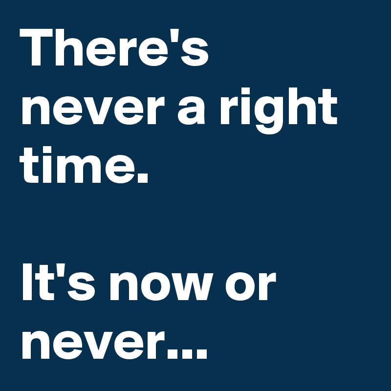 There's never a right time. 

It's now or never...