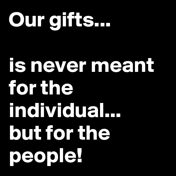Our gifts...

is never meant for the individual... 
but for the people!