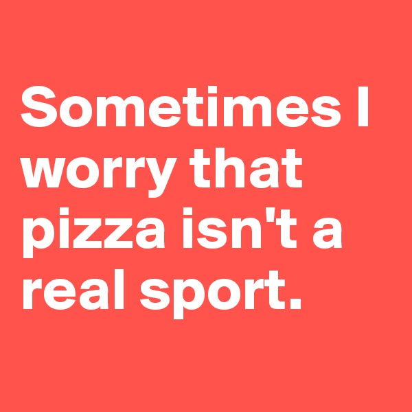 
Sometimes I worry that pizza isn't a real sport.
