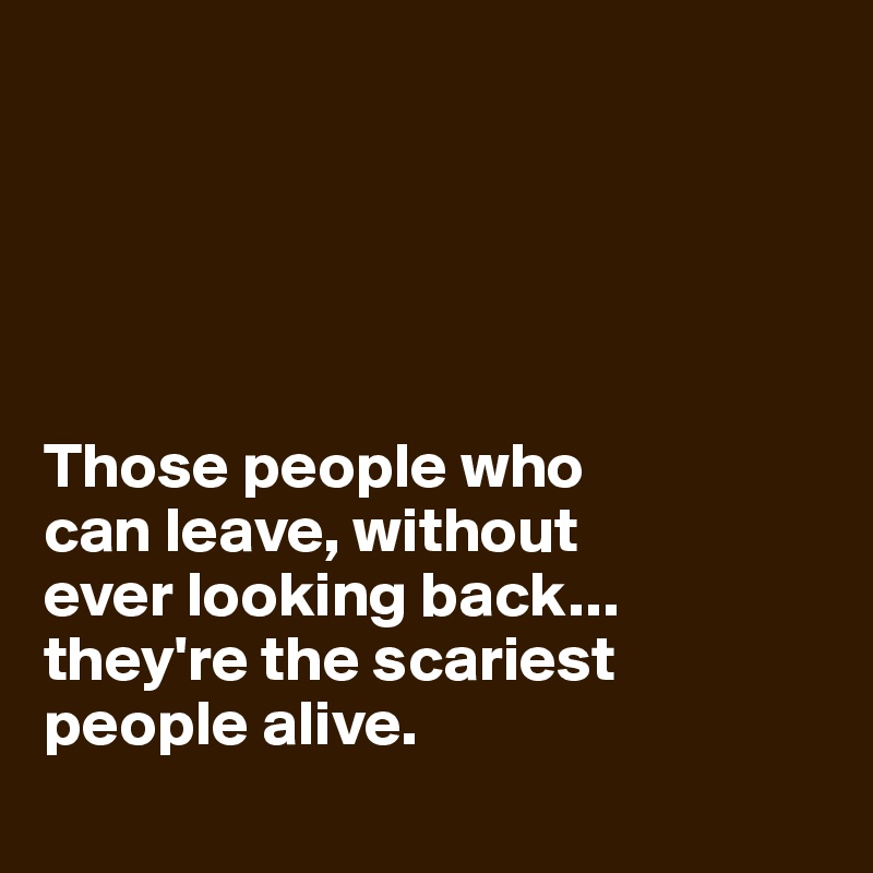 





Those people who 
can leave, without 
ever looking back... 
they're the scariest people alive.
