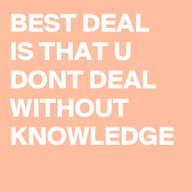 BEST DEAL IS THAT U DONT DEAL WITHOUT KNOWLEDGE 