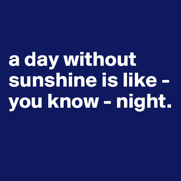 

a day without sunshine is like - you know - night.

