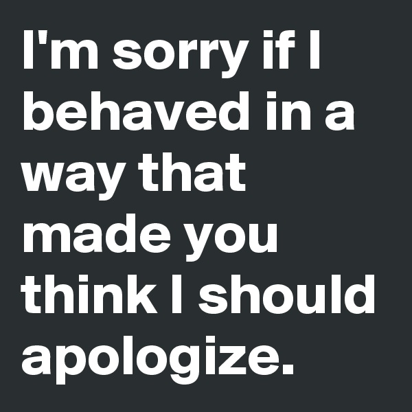 I'm sorry if I behaved in a way that made you think I should apologize. 