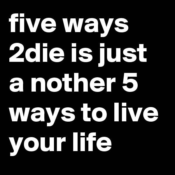 five ways 2die is just a nother 5 ways to live your life