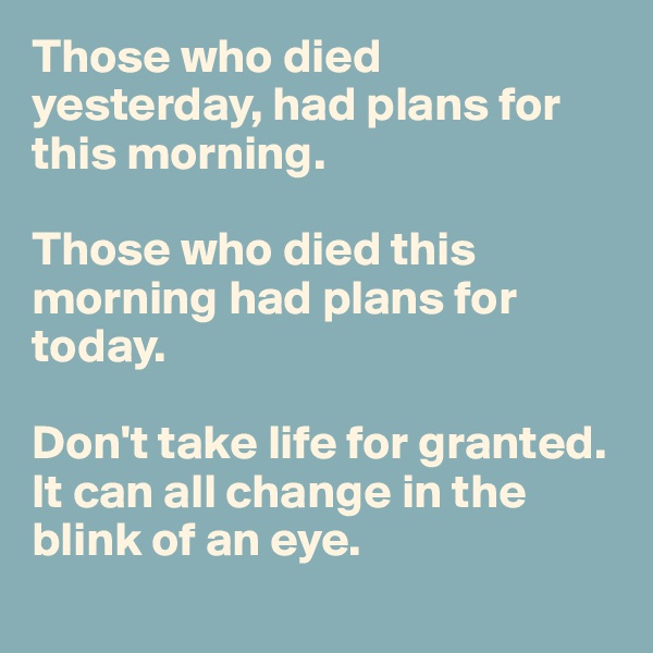 Those who died yesterday, had plans for this morning. 

Those who died this morning had plans for today. 

Don't take life for granted. It can all change in the blink of an eye. 
