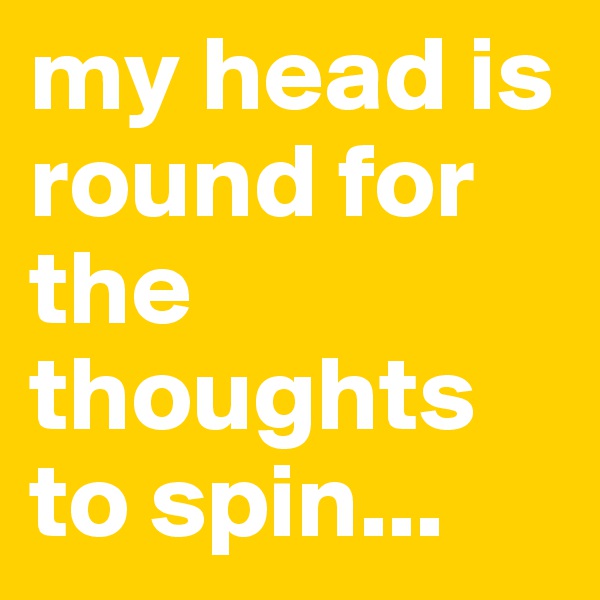 my head is round for the thoughts to spin...