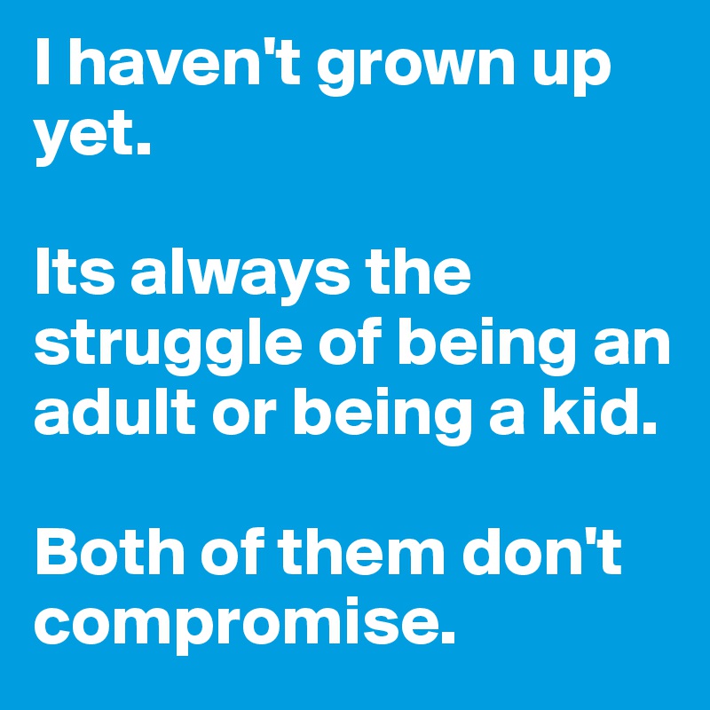 I haven't grown up yet. 

Its always the struggle of being an adult or being a kid. 

Both of them don't compromise. 