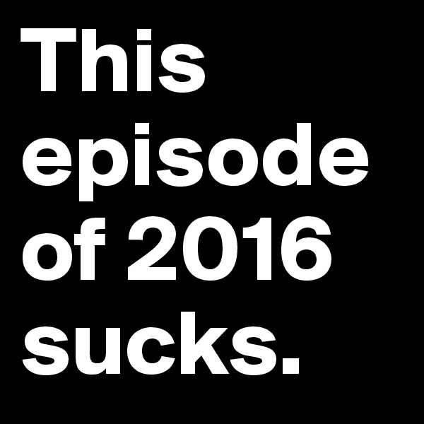 This episode of 2016 sucks.
